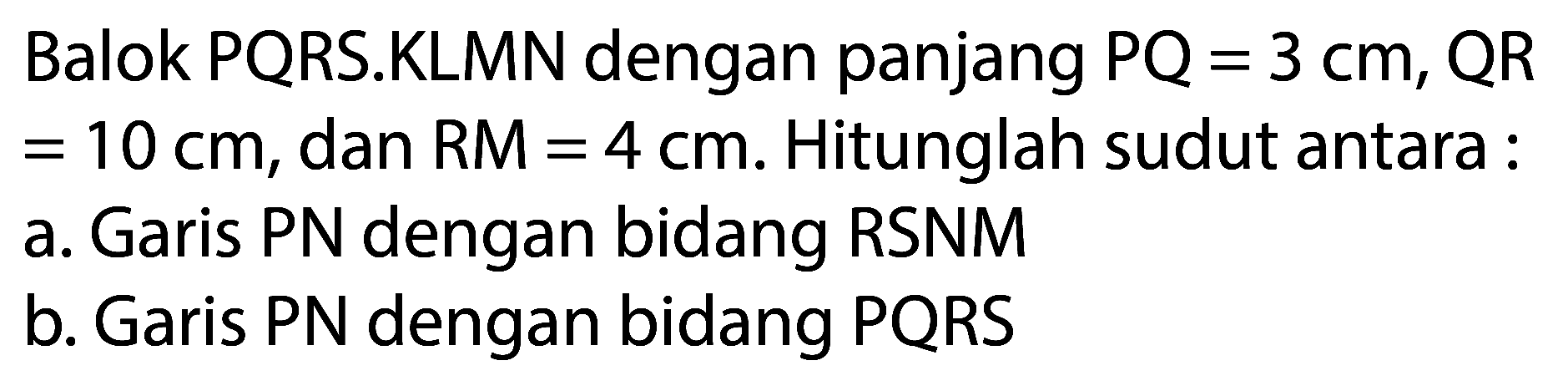 Balok PQRS.KLMN dengan panjang  PQ=3 cm, QR   =10 cm , dan RM  =4 cm . Hitunglah sudut antara :
a. Garis PN dengan bidang RSNM
b. Garis PN dengan bidang PQRS