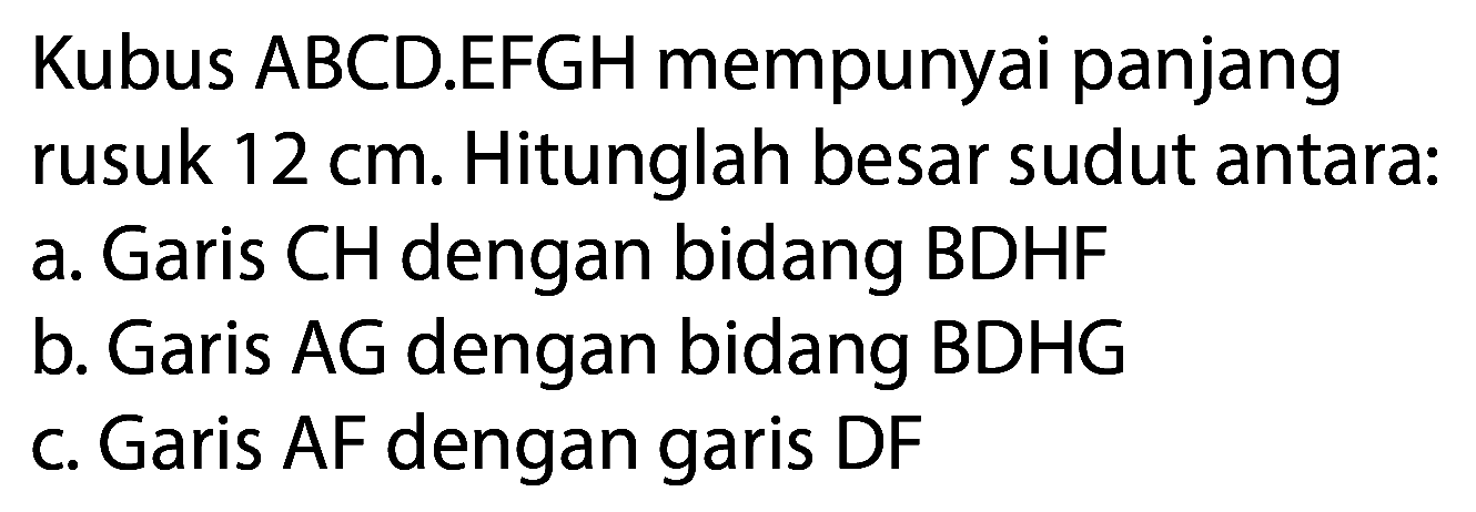 Kubus ABCD.EFGH mempunyai panjang rusuk  12 cm . Hitunglah besar sudut antara:
a. Garis CH dengan bidang BDHF
b. Garis  A G  dengan bidang BDHG
c. Garis AF dengan garis DF