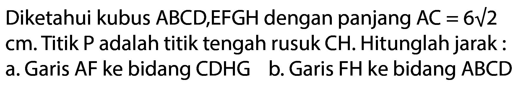 Diketahui kubus  A B C D, E F G H  dengan panjang  A C=6 akar(2)  cm. Titik P adalah titik tengah rusuk  CH . Hitunglah jarak :
a. Garis AF ke bidang CDHG
b. Garis FH ke bidang ABCD