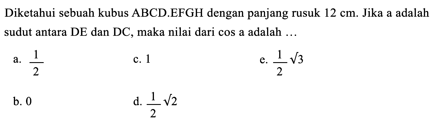 Diketahui sebuah kubus  ABCD . EFGH  dengan panjang rusuk  12 cm . Jika a adalah sudut antara DE dan DC, maka nilai dari cos a adalah ...
a.  (1)/(2) 
c. 1
e.  (1)/(2) akar(3) 
b. 0
d.  (1)/(2) akar(2) 