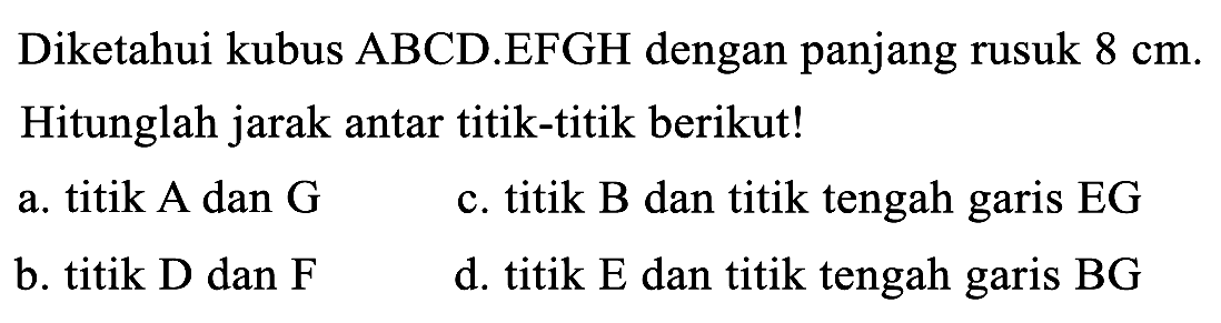 Diketahui kubus ABCD.EFGH dengan panjang rusuk  8 cm . Hitunglah jarak antar titik-titik berikut!
a. titik A dan  G 
c. titik B dan titik tengah garis  E G 
b. titik D dan F
d. titik  E  dan titik tengah garis  B G 
