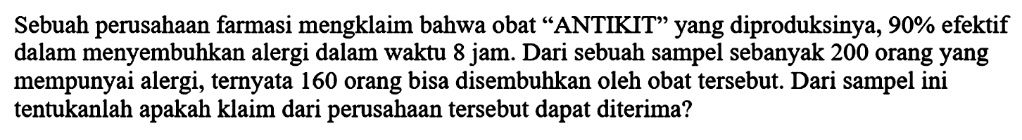 Sebuah perusahaan farmasi mengklaim bahwa obat "ANTIKIT" yang diproduksinya, 90% efektif dalam menyembuhkan alergi dalam waktu 8 jam. Dari sebuah sampel sebanyak 200 orang yang mempunyai alergi, ternyata 160 orang bisa disembuhkan oleh obat tersebut. Dari sampel ini tentukanlah apakah klaim dari perusahaan tersebut dapat diterima?