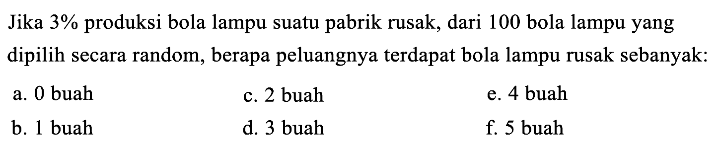 Jika 3% produksi bola lampu suatu pabrik rusak, dari 100 bola lampu yang dipilih secara random, berapa peluangnya terdapat bola lampu rusak sebanyak: 
a. 0 buah 
b. 1 buah 
c. 2 buah 
d. 3 buah 
e. 4 buah 
f. 5 buah