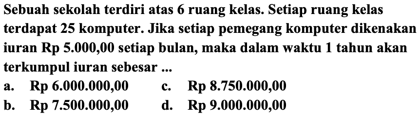 Sebuah sekolah terdiri atas 6 ruang kelas. Setiap ruang kelas terdapat 25 komputer. Jika setiap pemegang komputer dikenakan iuran Rp 5.000,00 setiap bulan, maka dalam waktu 1 tahun akan terkumpul iuran sebesar ...
a. Rp 6.000.000,00
c.   Rp 8.750 .000,00 
b.   {R p) 7.500 .000,00 
d.  Rp  9.000.000,00