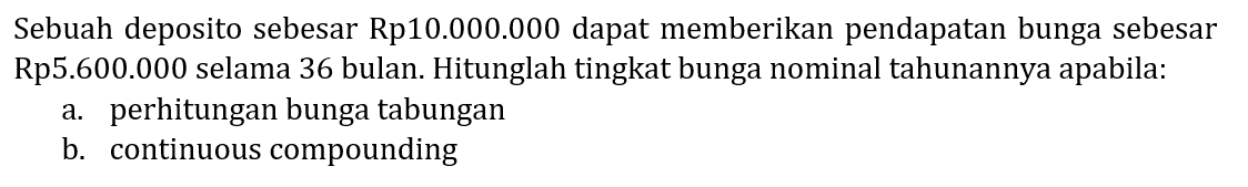 Sebuah deposito sebesar Rp10.000.000 dapat memberikan pendapatan bunga sebesar Rp5.600.000 selama 36 bulan. Hitunglah tingkat bunga nominal tahunannya apabila: 
a. perhitungan bunga tabungan 
b. continuous compounding