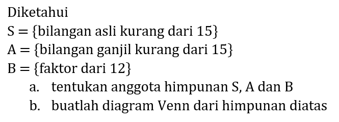 Diketahui
 S={  bilangan asli kurang dari 15 } 
 A={  bilangan ganjil kurang dari 15  } 
B  ={  faktor dari 12  } 
a. tentukan anggota himpunan  S, A  dan  B 
b. buatlah diagram Venn dari himpunan diatas