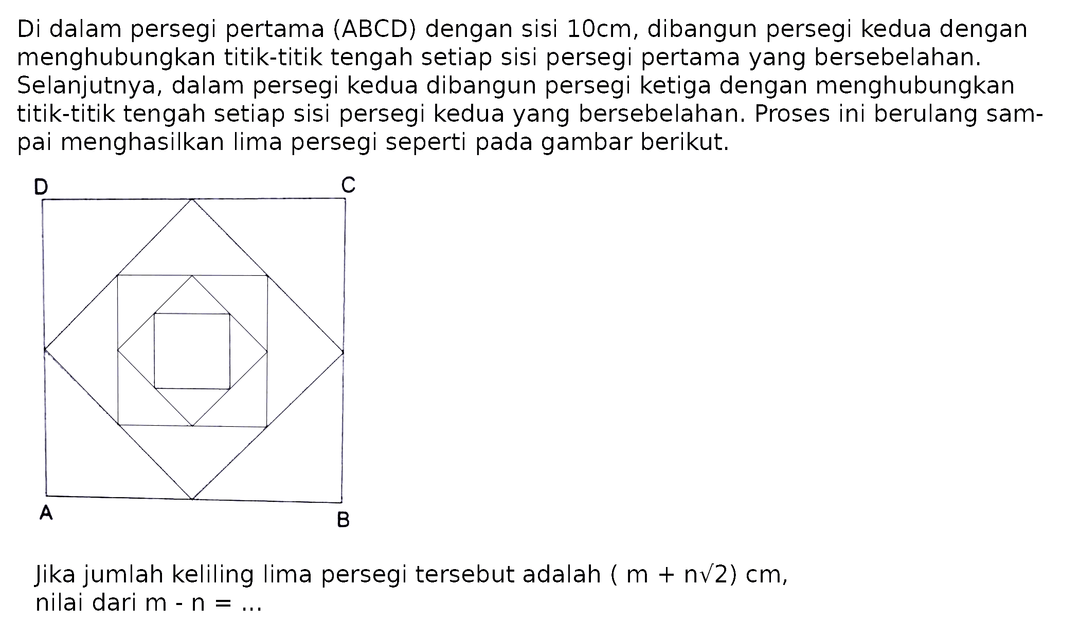 Di dalam persegi pertama  (A B C D)  dengan sisi  10 cm , dibangun persegi kedua dengan menghubungkan titik-titik tengah setiap sisi persegi pertama yang bersebelahan. Selanjutnya, dalam persegi kedua dibangun persegi ketiga dengan menghubungkan titik-titik tengah setiap sisi persegi kedua yang bersebelahan. Proses ini berulang sampai menghasilkan lima persegi seperti pada gambar berikut.
Jika jumlah keliling lima persegi tersebut adalah  (m+n akar(2)) cm , nilai dari  m-n=... 