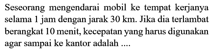 Seseorang mengendarai mobil ke tempat kerjanya selama 1 jam dengan jarak  30 ~km . Jika dia terlambat berangkat 10 menit, kecepatan yang harus digunakan agar sampai ke kantor adalah ....