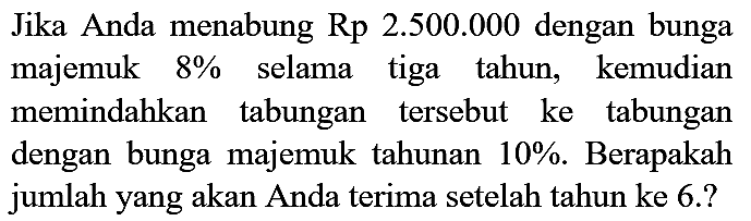 Jika Anda menabung Rp  2.500 .000  dengan bunga majemuk  8 %  selama tiga tahun, kemudian memindahkan tabungan tersebut ke tabungan dengan bunga majemuk tahunan  10 % . Berapakah jumlah yang akan Anda terima setelah tahun ke 6.?