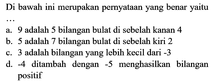 Di bawah ini merupakan pernyataan yang benar yaitu ... 
a. 9 adalah 5 bilangan bulat di sebelah kanan 4
b. 5 adalah 7 bilangan bulat di sebelah kiri 2
c. 3 adalah bilangan yang lebih kecil dari  -3 
d.  -4  ditambah dengan  -5  menghasilkan bilangan positif