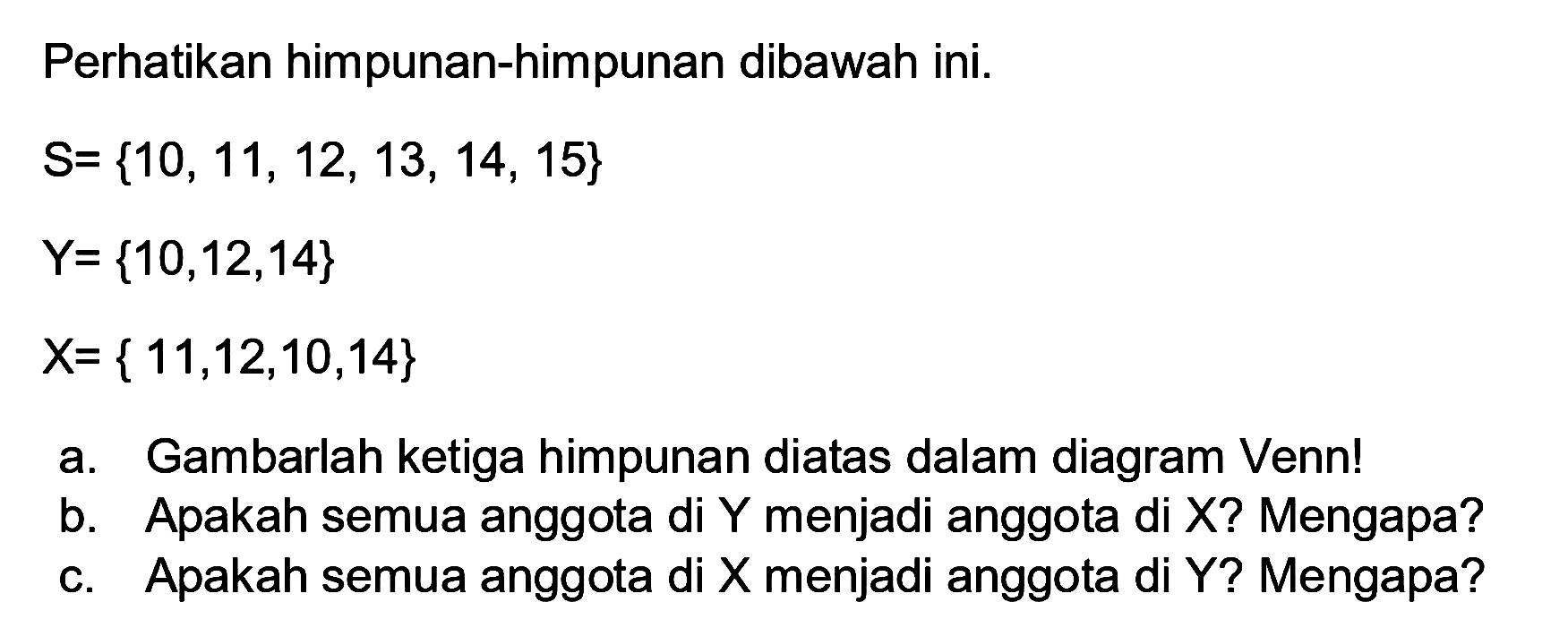 Perhatikan himpunan-himpunan dibawah ini.
S={10, 11, 12, 13, 14, 15} Y={10, 12, 14} X={11, 12, 10, 14}
a. Gambarlah ketiga himpunan diatas dalam diagram Venn!
b. Apakah semua anggota di Y menjadi anggota di X? Mengapa?
c. Apakah semua anggota di X menjadi anggota di Y? Mengapa?