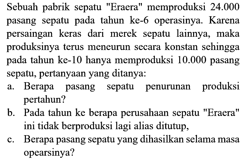 Sebuah pabrik sepatu "Eraera" memproduksi  24.000  pasang sepatu pada tahun ke-6 operasinya. Karena persaingan keras dari merek sepatu lainnya, maka produksinya terus meneurun secara konstan sehingga pada tahun ke-10 hanya memproduksi  10.000  pasang sepatu, pertanyaan yang ditanya:
a. Berapa pasang sepatu penurunan produksi pertahun?
b. Pada tahun ke berapa perusahaan sepatu "Eraera" ini tidak berproduksi lagi alias ditutup,
c. Berapa pasang sepatu yang dihasilkan selama masa opearsinya?