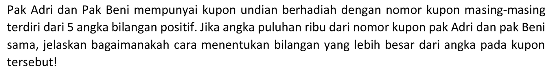 Pak Adri dan Pak Beni mempunyai kupon undian berhadiah dengan nomor kupon masing-masing terdiri dari 5 angka bilangan positif. Jika angka puluhan ribu dari nomor kupon pak Adri dan pak Beni sama, jelaskan bagaimanakah cara menentukan bilangan yang lebih besar dari angka pada kupon tersebut!