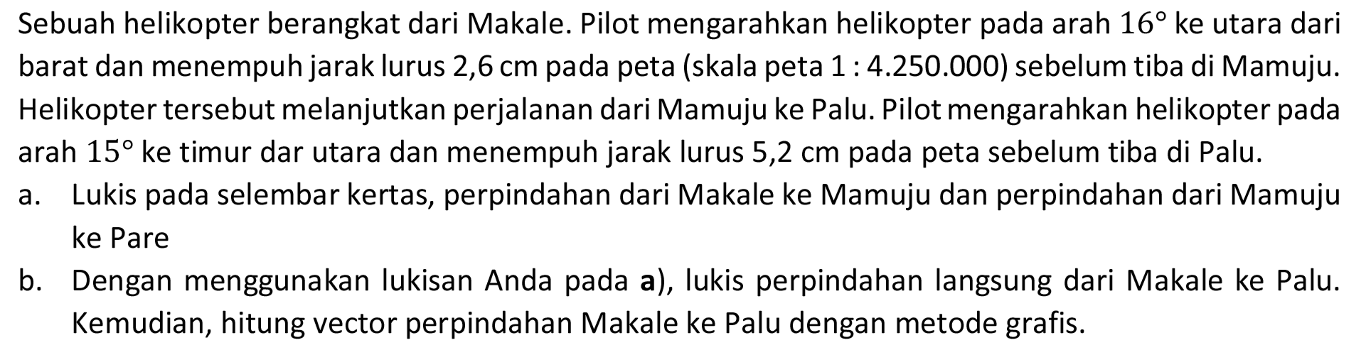 Sebuah helikopter berangkat dari Makale. Pilot mengarahkan helikopter pada arah 16 ke utara dari barat dan menempuh jarak lurus 2,6 cm pada peta (skala peta 1:4.250.000) sebelum tiba di Mamuju. Helikopter tersebut melanjutkan perjalanan dari Mamuju ke Palu. Pilot mengarahkan helikopter pada arah 15 ke timur dar utara dan menempuh jarak lurus 5,2 cm pada peta sebelum tiba di Palu. a. Lukis pada selembar kertas, perpindahan dari Makale ke Mamuju dan perpindahan dari Mamuju ke Pare b. Dengan menggunakan lukisan Anda pada a), lukis perpindahan langsung dari Makale ke Palu. Kemudian, hitung vector perpindahan Makale ke Palu dengan metode grafis.