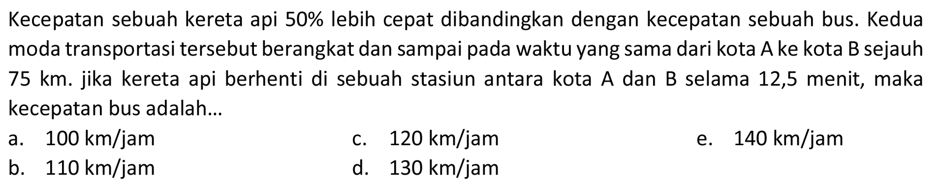 Kecepatan sebuah kereta api  50 %  lebih cepat dibandingkan dengan kecepatan sebuah bus. Kedua moda transportasi tersebut berangkat dan sampai pada waktu yang sama dari kota A ke kota B sejauh 75 km. jika kereta api berhenti di sebuah stasiun antara kota A dan B selama 12,5 menit, maka kecepatan bus adalah...
a.  100 km / jam 
c.  120 km / jam 
e.  140 km / jam 
b.  110 km / jam 
d.  130 km / jam 