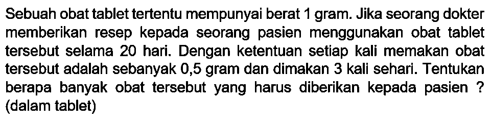 Sebuah obat tablet tertentu mempunyai berat 1 gram. Jika seorang dokter memberikan resep kepada seorang pasien menggunakan obat tablet tersebut selama 20 hari. Dengan ketentuan setiap kali memakan obat tersebut adalah sebanyak 0,5 gram dan dimakan 3 kali sehari. Tentukan berapa banyak obat tersebut yang harus diberikan kepada pasien ? (dalam tablet)