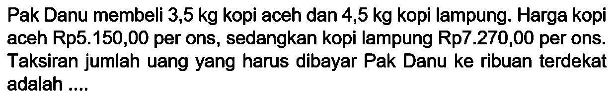 Pak Danu membeli 3,5 kg kopi aceh dan 4,5 kg kopi lampung. Harga kopi aceh Rp5.150,00 per ons, sedangkan kopi lampung Rp7.270,00 per ons. Taksiran jumlah uang yang harus dibayar Pak Danu ke ribuan terdekat adalah ....