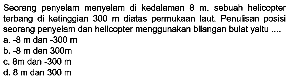 Seorang penyelam menyelam di kedalaman  8 m . sebuah helicopter terbang di ketinggian  300 m  diatas permukaan laut. Penulisan posisi seorang penyelam dan helicopter menggunakan bilangan bulat yaitu ....
a.  -8 m  dan  -300 m 
b.  -8 m  dan  300 m 
c.  8 m  dan  -300 m 
d.  8 m  dan  300 m 