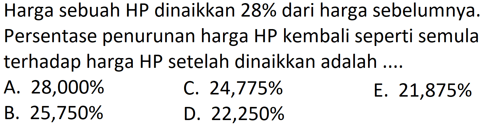 Harga sebuah HP dinaikkan 28% dari harga sebelumnya. Persentase penurunan harga HP kembali seperti semula terhadap harga HP setelah dinaikkan adalah ....
A.  28,000 % 
C.  24,775 % 
E.  21,875 % 
B.  25,750 % 
D.  22,250 % 