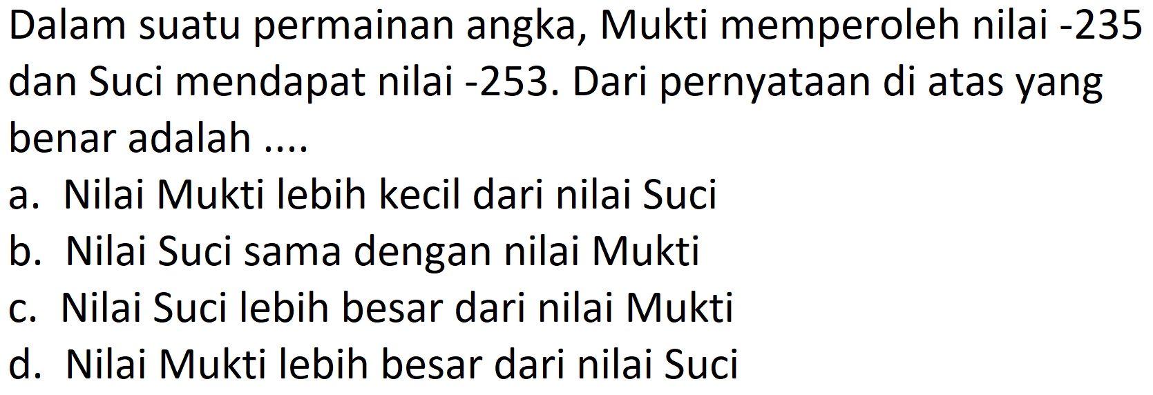 Dalam suatu permainan angka, Mukti memperoleh nilai -235 dan Suci mendapat nilai -253. Dari pernyataan di atas yang benar adalah ....
a. Nilai Mukti lebih kecil dari nilai Suci
b. Nilai Suci sama dengan nilai Mukti
c. Nilai Suci lebih besar dari nilai Mukti
d. Nilai Mukti lebih besar dari nilai Suci