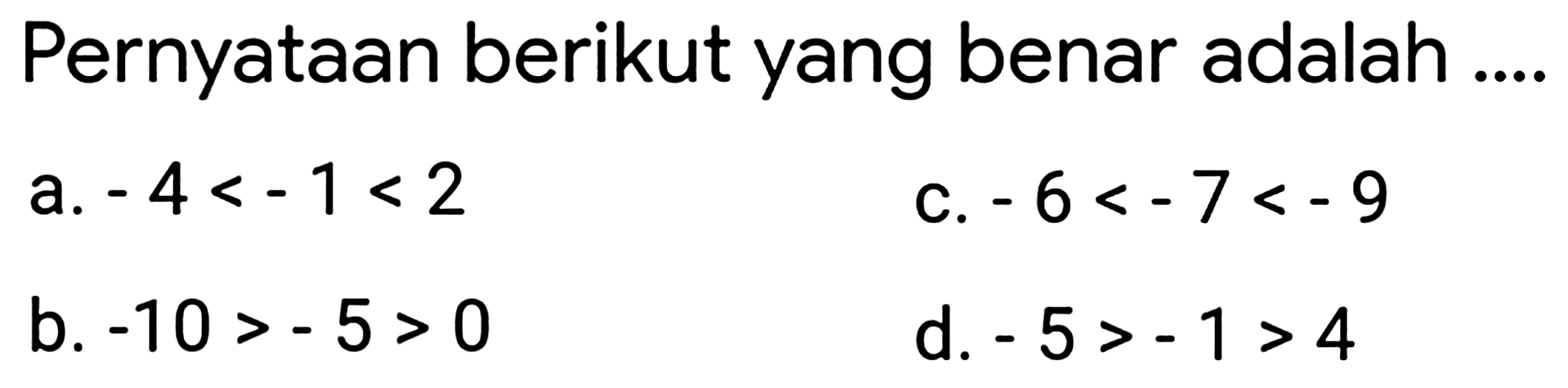 Pernyataan berikut yang benar adalah ....
a.  -4<-1<2 
c.  -6<-7<-9 
b.  -10>-5>0 
d.  -5>-1>4 