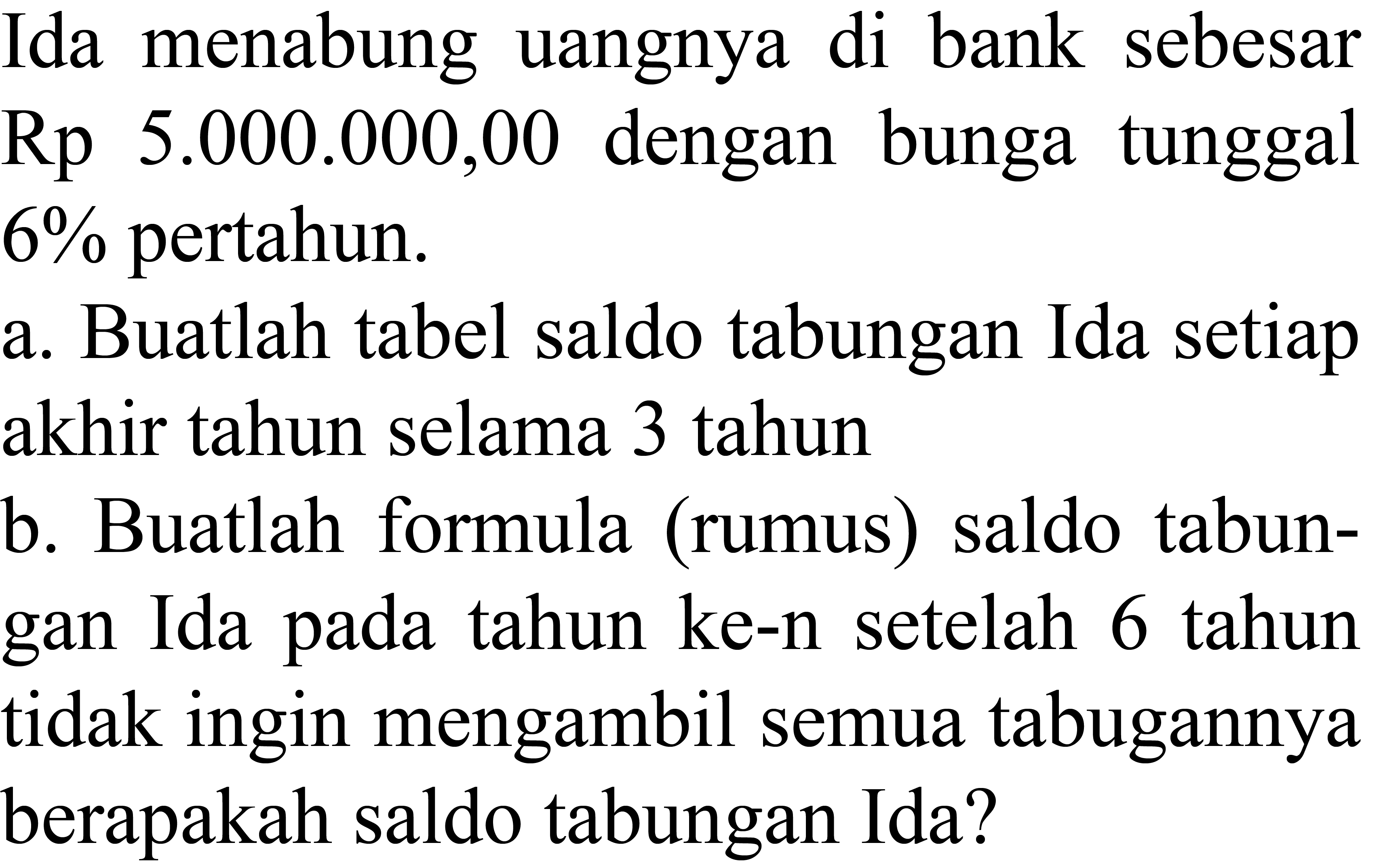 Ida menabung uangnya di bank sebesar Rp  5.000 .000,00  dengan bunga tunggal  6 %  pertahun.
a. Buatlah tabel saldo tabungan Ida setiap akhir tahun selama 3 tahun
b. Buatlah formula (rumus) saldo tabungan Ida pada tahun ke-n setelah 6 tahun tidak ingin mengambil semua tabugannya berapakah saldo tabungan Ida?