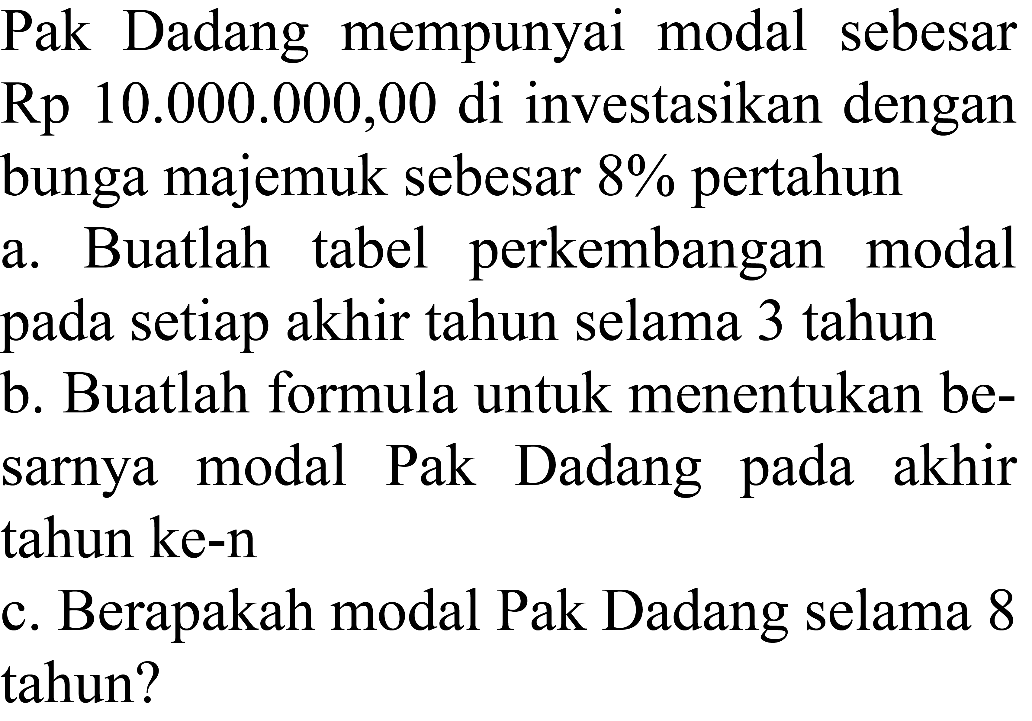 Pak Dadang mempunyai modal sebesar Rp 10.000.000,00 di investasikan dengan bunga majemuk sebesar  8 %  pertahun
a. Buatlah tabel perkembangan modal pada setiap akhir tahun selama 3 tahun
b. Buatlah formula untuk menentukan besarnya modal Pak Dadang pada akhir tahun ke-n
c. Berapakah modal Pak Dadang selama 8 tahun?