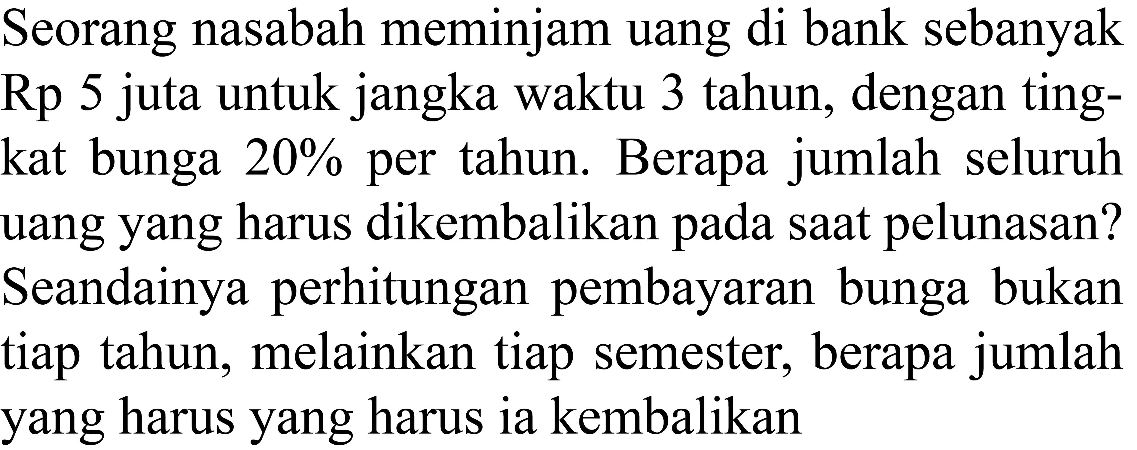 Seorang nasabah meminjam uang di bank sebanyak Rp 5 juta untuk jangka waktu 3 tahun, dengan tingkat bunga  20 %  per tahun. Berapa jumlah seluruh uang yang harus dikembalikan pada saat pelunasan? Seandainya perhitungan pembayaran bunga bukan tiap tahun, melainkan tiap semester, berapa jumlah yang harus yang harus ia kembalikan