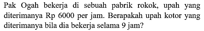 Pak Ogah bekerja di sebuah pabrik rokok, upah yang diterimanya Rp 6000 per jam. Berapakah upah kotor yang diterimanya bila dia bekerja selama 9 jam?