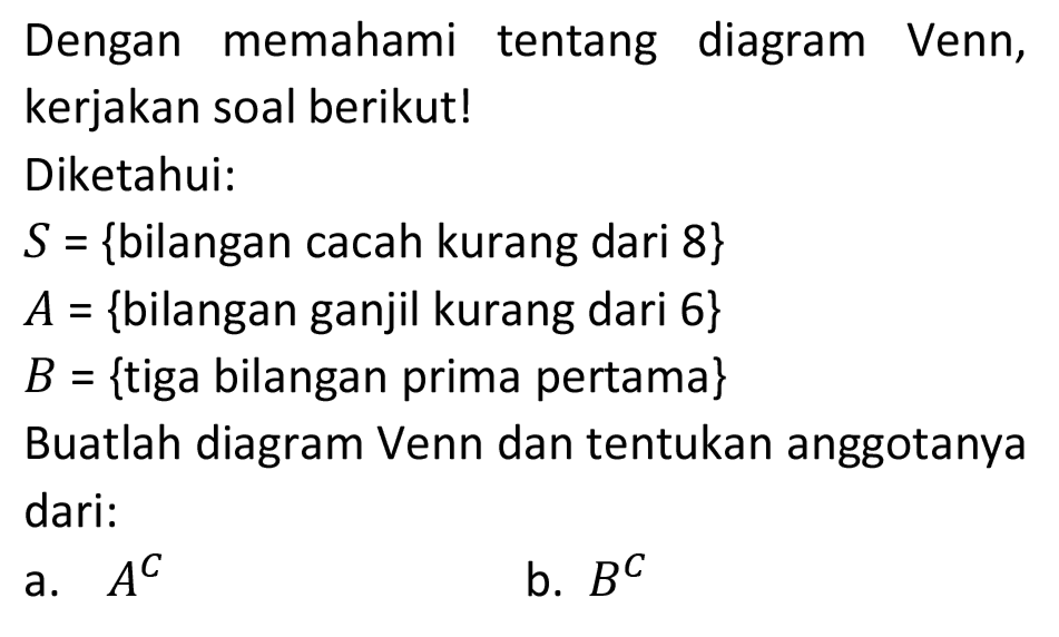 Dengan memahami tentang diagram Venn, kerjakan soal berikut!
Diketahui:
 S={  bilangan cacah kurang dari 8 } 
 A={  bilangan ganjil kurang dari 6 } 
 B={  tiga bilangan prima pertama  } 
Buatlah diagram Venn dan tentukan anggotanya dari:
a.  A^(C) 
b.  B^(C) 