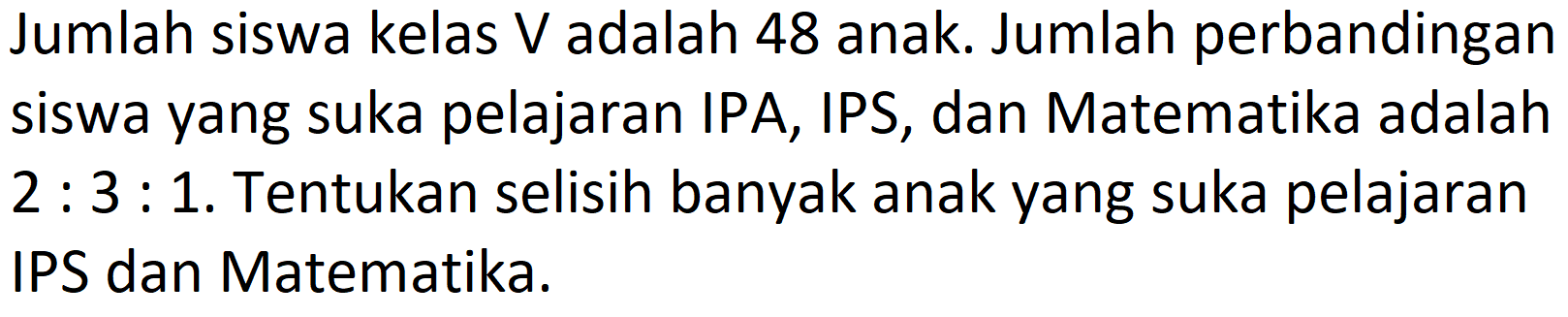 Jumlah siswa kelas V adalah 48 anak. Jumlah perbandingan siswa yang suka pelajaran IPA, IPS, dan Matematika adalah  2: 3: 1 . Tentukan selisih banyak anak yang suka pelajaran IPS dan Matematika.
