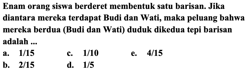 Enam orang siswa berderet membentuk satu barisan. Jika diantara mereka terdapat Budi dan Wati, maka peluang bahwa mereka berdua (Budi dan Wati) duduk dikedua tepi barisan adalah ...
a.  1 / 15 
c.  1 / 10 
e.  4 / 15 
b.  2 / 15 
d.  1 / 5 