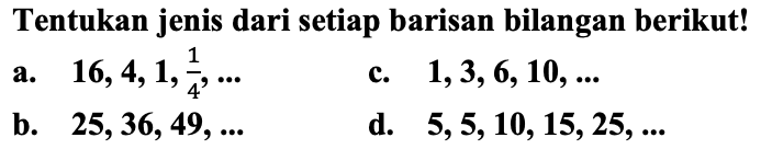 Tentukan jenis dari setiap barisan bilangan berikut!
a.  16,4,1, (1)/(4), ... 
c.  1,3,6,10, ... 
b.   25,36,49, ... 
d.  5,5,10,15,25, ... 