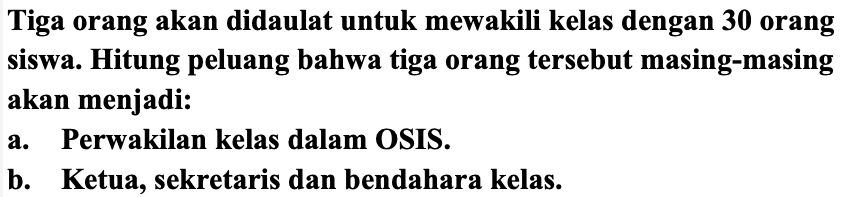 Tiga orang akan didaulat untuk mewakili kelas dengan  {3 0)  orang siswa. Hitung peluang bahwa tiga orang tersebut masing-masing akan menjadi:
a. Perwakilan kelas dalam OSIS.
b. Ketua, sekretaris dan bendahara kelas.