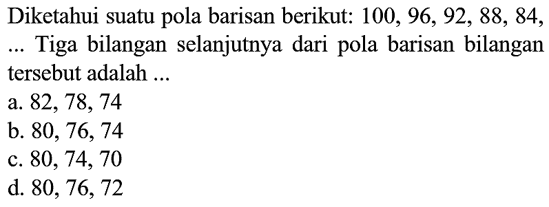 Diketahui suatu pola barisan berikut:  100,96,92,88,84 , ... Tiga bilangan selanjutnya dari pola barisan bilangan tersebut adalah ...