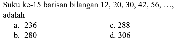 Suku ke-15 barisan bilangan  12,20,30,42,56, ... , adalah
a. 236
c. 288
b. 280
d. 306