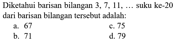 Diketahui barisan bilangan  3,7,11, ...  suku ke-20 dari barisan bilangan tersebut adalah:
a. 67
c. 75
b. 71
d. 79