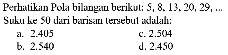 Perhatikan Pola bilangan berikut: 5, 8, 13, 20, 29, ... Suku ke 50 dari barisan tersebut adalah: