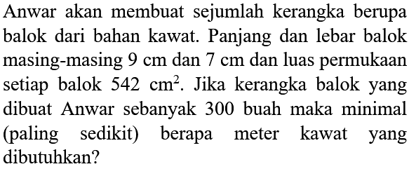 Anwar akan membuat sejumlah kerangka berupa balok dari bahan kawat. Panjang dan lebar balok masing-masing 9 cm dan 7 cm dan luas permukaan setiap balok 542 cm^2. Jika kerangka balok yang dibuat Anwar sebanyak 300 buah maka minimal (paling sedikit) berapa meter kawat yang dibutuhkan?