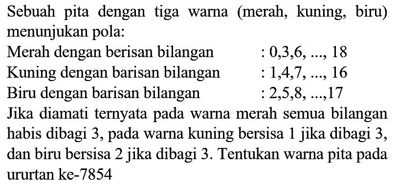 Sebuah pita dengan tiga warna (merah, kuning, biru) menunjukan pola:
  { Merah dengan berisan bilangan )  : 0,3,6, ..., 18   { Kuning dengan barisan bilangan )  : 1,4,7, ..., 16   { Biru dengan barisan bilangan )  : 2,5,8, ..., 17 
Jika diamati ternyata pada warna merah semua bilangan habis dibagi 3, pada warna kuning bersisa 1 jika dibagi 3 , dan biru bersisa 2 jika dibagi 3. Tentukan warna pita pada ururtan ke- 7854