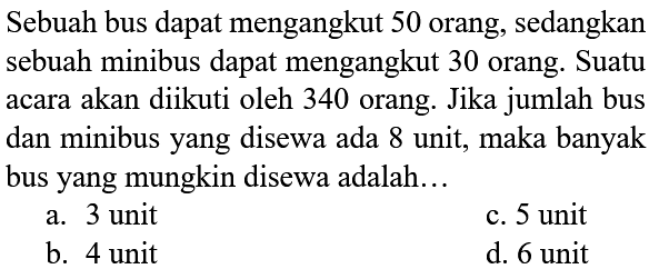 Sebuah bus dapat mengangkut 50 orang, sedangkan sebuah minibus dapat mengangkut 30 orang. Suatu acara akan diikuti oleh 340 orang. Jika jumlah bus dan minibus yang disewa ada 8 unit, maka banyak bus yang mungkin disewa adalah...
a. 3 unit
c. 5 unit
b. 4 unit
d. 6 unit