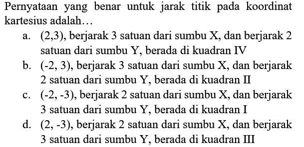 Pernyataan yang benar untuk jarak titik pada koordinat kartesius adalah...
a.  (2,3) , berjarak 3 satuan dari sumbu  X , dan berjarak 2 satuan dari sumbu  Y , berada di kuadran IV
b.  (-2,3) , berjarak 3 satuan dari sumbu X, dan berjarak 2 satuan dari sumbu  Y , berada di kuadran II
c.  (-2,-3) , berjarak 2 satuan dari sumbu  X , dan berjarak 3 satuan dari sumbu Y, berada di kuadran I
d.  (2,-3) , berjarak 2 satuan dari sumbu  X , dan berjarak 3 satuan dari sumbu Y, berada di kuadran III