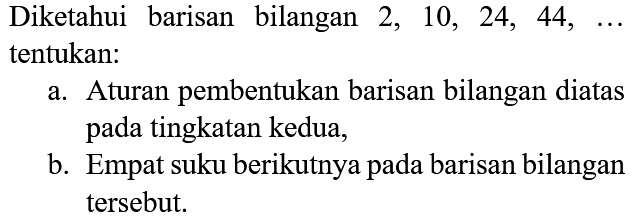 Diketahui barisan bilangan  2,10,24,44, ...  tentukan:
a. Aturan pembentukan barisan bilangan diatas pada tingkatan kedua,
b. Empat suku berikutnya pada barisan bilangan tersebut.