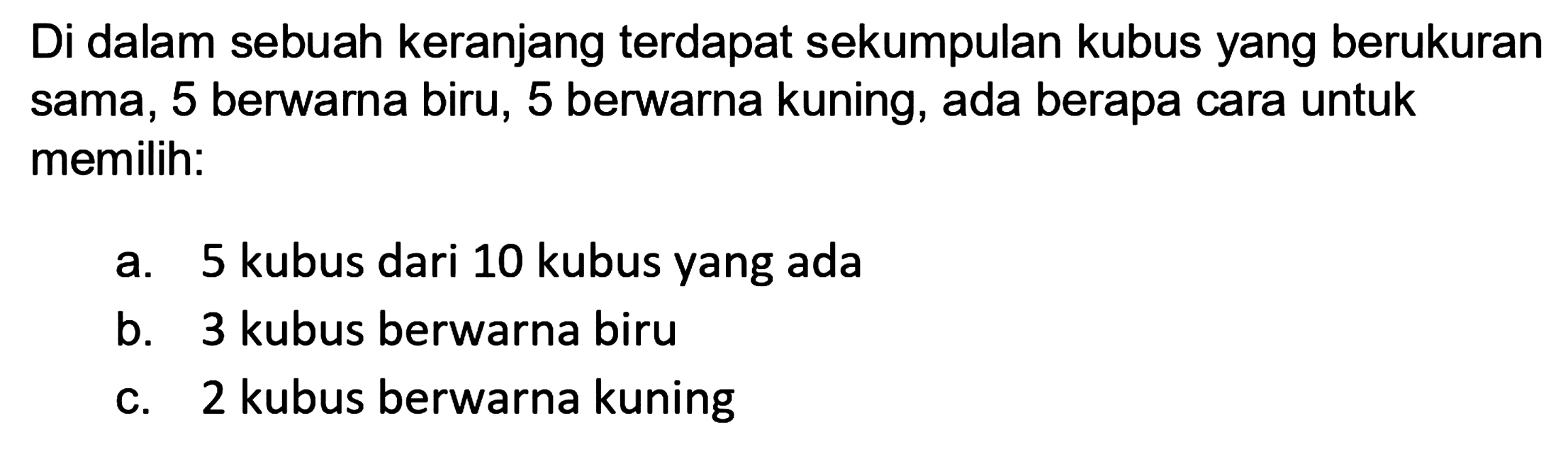 Di dalam sebuah keranjang terdapat sekumpulan kubus yang berukuran sama, 5 berwarna biru, 5 berwarna kuning, ada berapa cara untuk memilih:
a. 5 kubus dari 10 kubus yang ada
b. 3 kubus berwarna biru
c. 2 kubus berwarna kuning