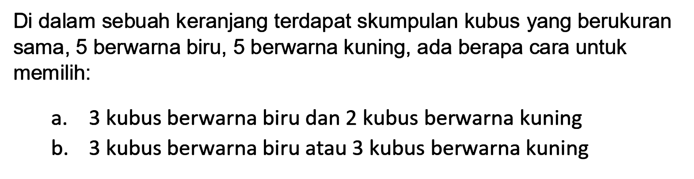 Di dalam sebuah keranjang terdapat skumpulan kubus yang berukuran sama, 5 berwarna biru, 5 berwarna kuning, ada berapa cara untuk memilih:
a. 3 kubus berwarna biru dan 2 kubus berwarna kuning
b. 3 kubus berwarna biru atau 3 kubus berwarna kuning