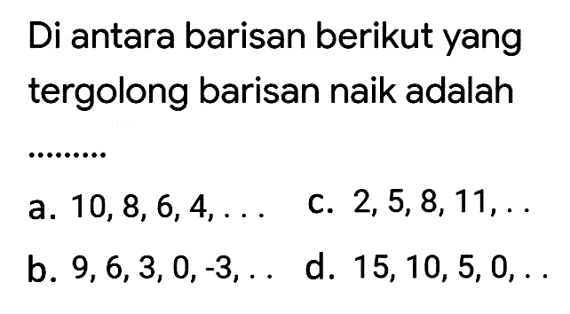 Di antara barisan berikut yang tergolong barisan naik adalah
a.  10,8,6,4, ... 
C.  2,5,8,11 ,.
b.  9,6,3,0,-3, ... 
d.  15,10,5,0, ... 