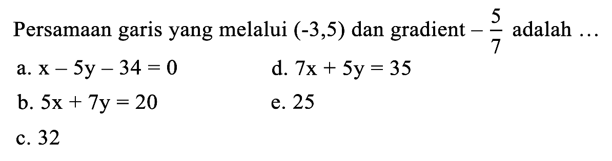 Persamaan garis yang melalui  (-3,5)  dan gradient  -(5)/(7)  adalah  ... 
a.  x-5 y-34=0 
d.  7 x+5 y=35 
b.  5 x+7 y=20 
e. 25
c. 32