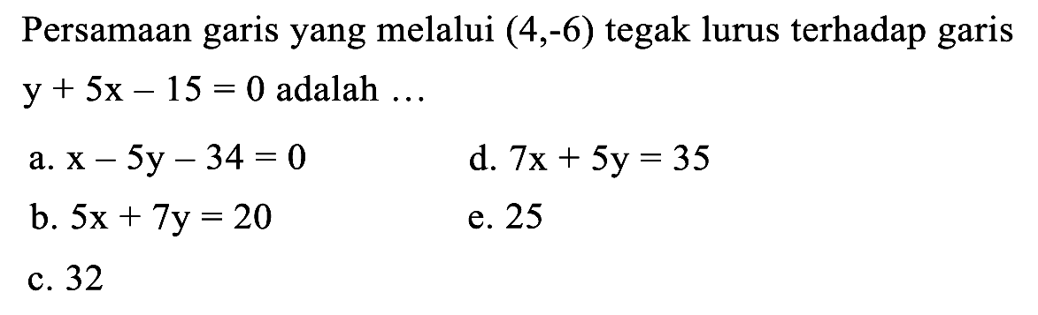 Persamaan garis yang melalui  (4,-6)  tegak lurus terhadap garis  y+5 x-15=0  adalah  ... 
a.  x-5 y-34=0 
d.  7 x+5 y=35 
b.  5 x+7 y=20 
e. 25
c. 32