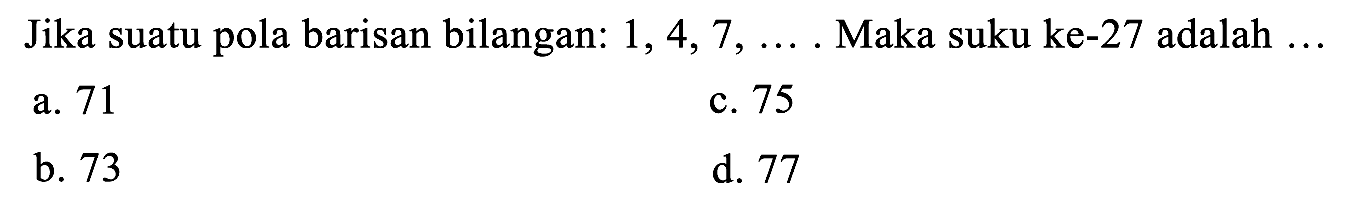 Jika suatu pola barisan bilangan:  1,4,7, ... .  Maka suku ke- 27 adalah  ... 
a. 71
c. 75
b. 73
d. 77