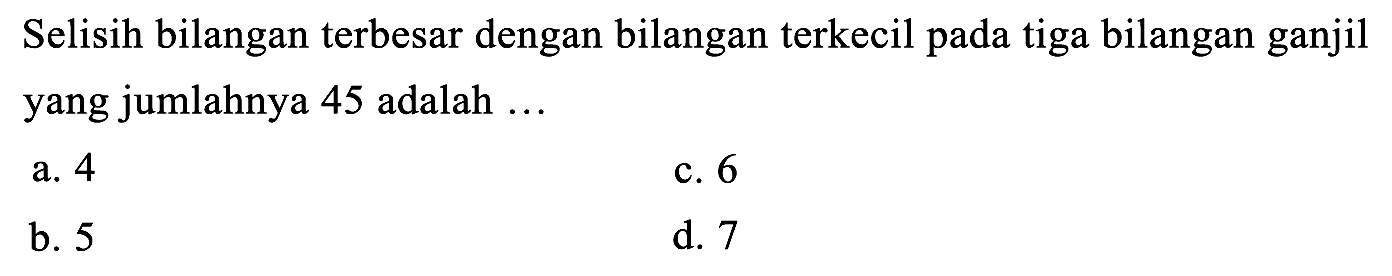 Selisih bilangan terbesar dengan bilangan terkecil pada tiga bilangan ganjil yang jumlahnya 45 adalah ...
a. 4
c. 6
b. 5
d. 7